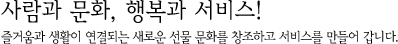 사람과 문화, 행복과 서비스! 즐거움과 생활이 연결되는 새로운 선물 문화를 창조하고 서비스를 만들어 갑니다.
