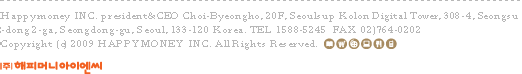 Happymoney INC. president&CEO Choi-Byeongho, 7F, Borung Bldg, 66-21, Wonnam-dong, Jongro-gu, Seoul, 110-750 Korea. TEL 1588-5245  FAX 02)764-0202 Copyright (c) 2009 HAPPYMONEY INC. All Rights Reserved.
