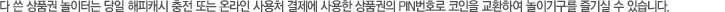 다 쓴 상품권 놀이터는 당일 해피캐시 충전 또는 온라인 사용처 결제에 사용한 상품권의 PIN 번호로 코인을 교환하여 놀이기구를 즐기실 수 있습니다.