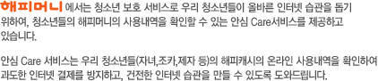 해피머니에서는 청소년 보호 서비스로 우리 청소년들이 올바른 인터넷 습관을 돕기 위하여, 청소년들의 해피머니의 사용내역을 확인할 수 있는 안심 Care서비스를 제공하고 있습니다. 안심 Care 서비스는 우리 청소년들(자녀,조카,제자 등)의 해피캐시의 온라인 사용내역을 확인하여  과도한 인터넷 결제를 방지하고, 건전한 인터넷 습관을 만들 수 있도록 도와드립니다.